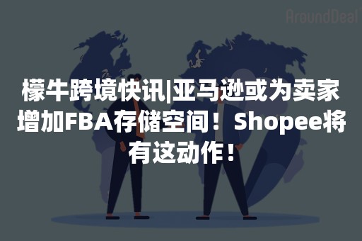 檬牛跨境快讯|亚马逊或为卖家增加FBA存储空间！Shopee将有这动作！