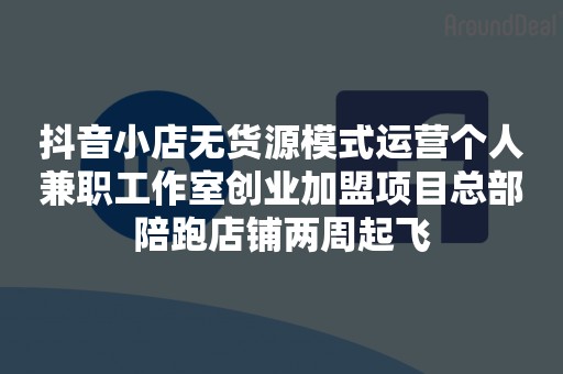 抖音小店无货源模式运营个人兼职工作室创业加盟项目总部陪跑店铺两周起飞