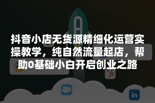 抖音小店无货源精细化运营实操教学，纯自然流量起店，帮助0基础小白开启创业之路