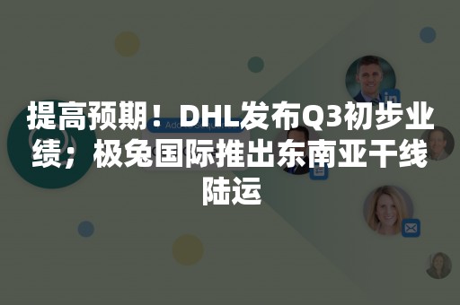 提高预期！DHL发布Q3初步业绩；极兔国际推出东南亚干线陆运