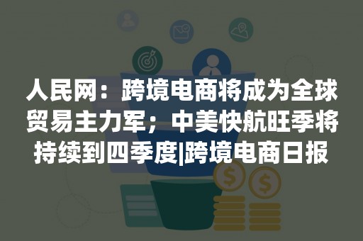 人民网：跨境电商将成为全球贸易主力军；中美快航旺季将持续到四季度|跨境电商日报