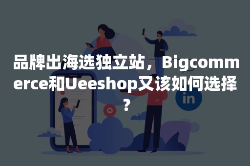 品牌出海选独立站，Bigcommerce和Ueeshop又该如何选择？