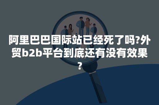 阿里巴巴国际站已经死了吗?外贸b2b平台到底还有没有效果?