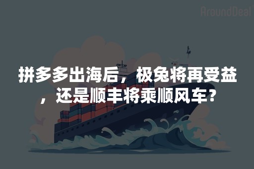 拼多多出海后，极兔将再受益，还是顺丰将乘顺风车？