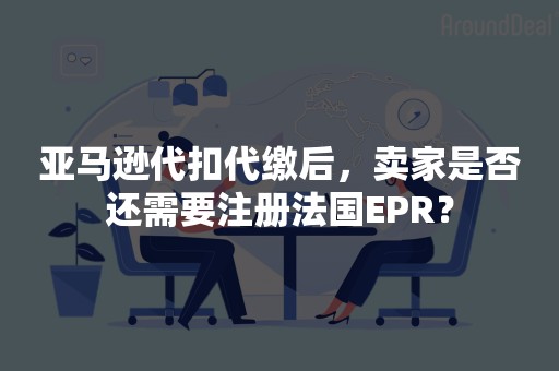 亚马逊代扣代缴后，卖家是否还需要注册法国EPR？