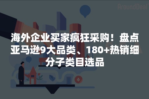 海外企业买家疯狂采购！盘点亚马逊9大品类、180+热销细分子类目选品