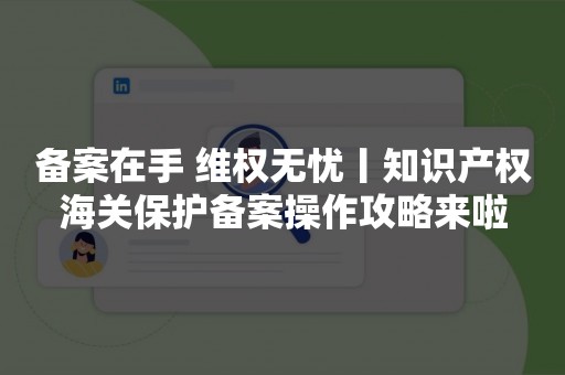 备案在手 维权无忧丨知识产权海关保护备案操作攻略来啦