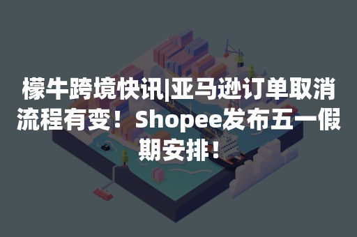 檬牛跨境快讯|亚马逊订单取消流程有变！Shopee发布五一假期安排！