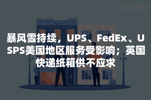 暴风雪持续，UPS、FedEx、USPS美国地区服务受影响；英国快递纸箱供不应求