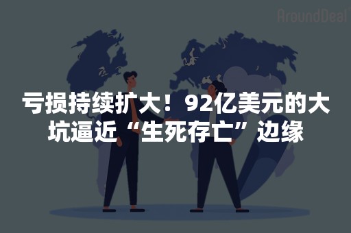 亏损持续扩大！92亿美元的大坑逼近“生死存亡”边缘