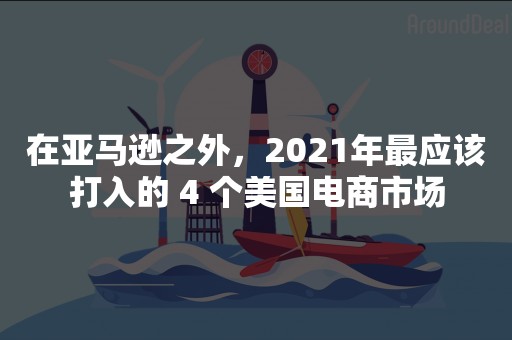 在亚马逊之外，2021年最应该打入的 4 个美国电商市场