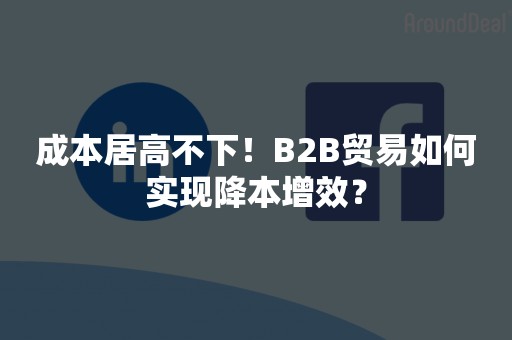 成本居高不下！B2B贸易如何实现降本增效？