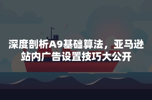 深度剖析A9基础算法，亚马逊站内广告设置技巧大公开