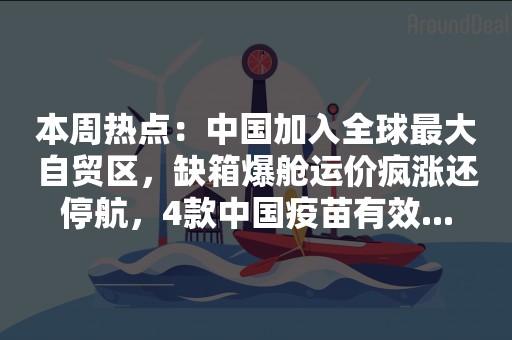 本周热点：中国加入全球最大自贸区，缺箱爆舱运价疯涨还停航，4款中国疫苗有效...