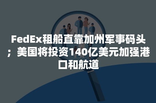 FedEx租船直靠加州军事码头；美国将投资140亿美元加强港口和航道