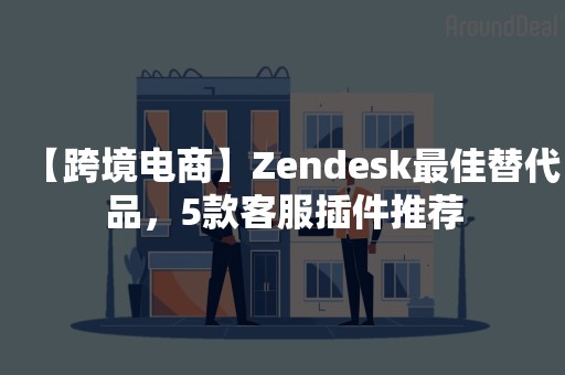 【跨境电商】Zendesk最佳替代品，5款客服插件推荐