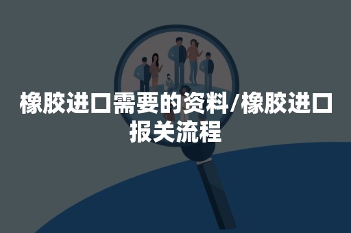 橡胶进口需要的资料/橡胶进口报关流程