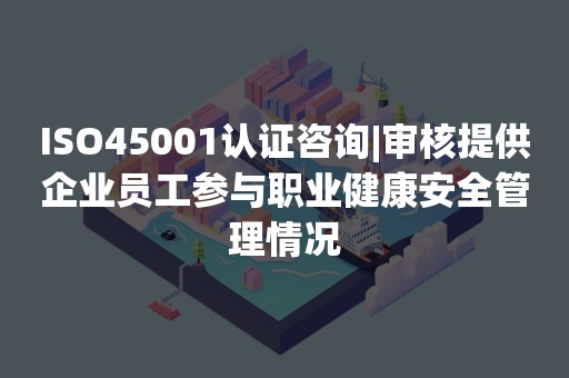 ISO45001认证咨询|审核提供企业员工参与职业健康安全管理情况