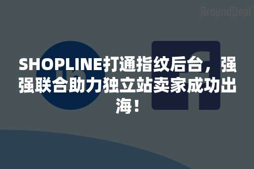 SHOPLINE打通指纹后台，强强联合助力独立站卖家成功出海！