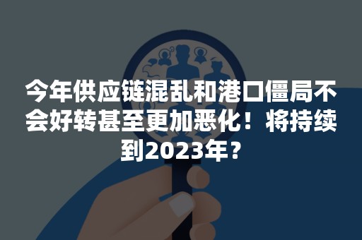 今年供应链混乱和港口僵局不会好转甚至更加恶化！将持续到2023年？