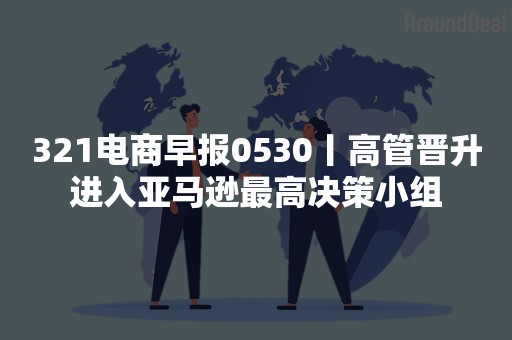 321电商早报0530丨高管晋升进入亚马逊最高决策小组