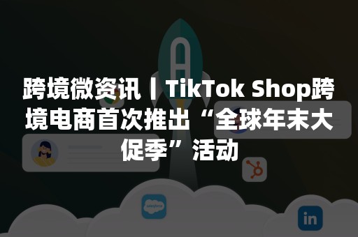 跨境微资讯丨TikTok Shop跨境电商首次推出“全球年末大促季”活动