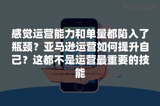 感觉运营能力和单量都陷入了瓶颈？亚马逊运营如何提升自己？这都不是运营最重要的技能