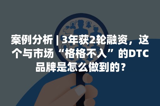 案例分析 | 3年获2轮融资，这个与市场“格格不入”的DTC品牌是怎么做到的？