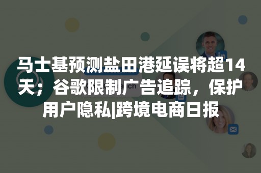 马士基预测盐田港延误将超14天；谷歌限制广告追踪，保护用户隐私|跨境电商日报