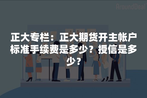 正大专栏：正大期货开主帐户标准手续费是多少？授信是多少？