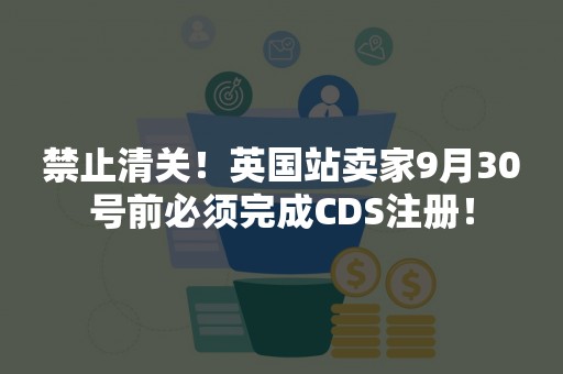 禁止清关！英国站卖家9月30号前必须完成CDS注册！