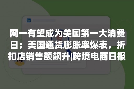 网一有望成为美国第一大消费日；美国通货膨胀率爆表，折扣店销售额飙升|跨境电商日报