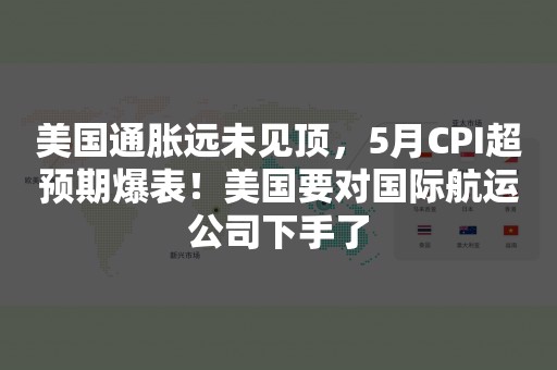 美国通胀远未见顶，5月CPI超预期爆表！美国要对国际航运公司下手了