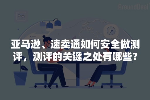 亚马逊、速卖通如何安全做测评，测评的关键之处有哪些？