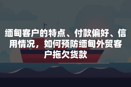 缅甸客户的特点、付款偏好、信用情况，如何预防缅甸外贸客户拖欠货款