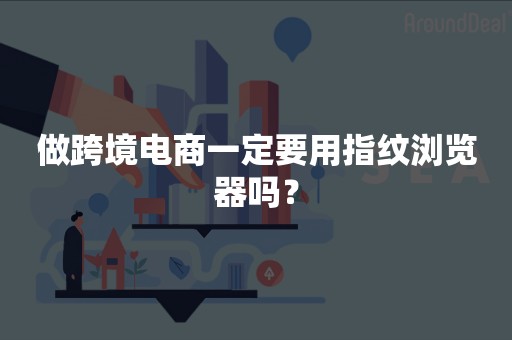 做跨境电商一定要用指纹浏览器吗？