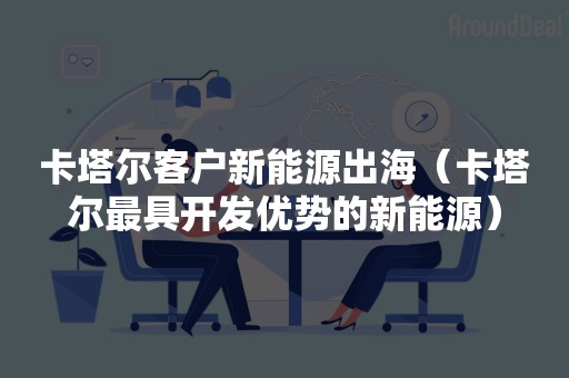 卡塔尔客户新能源出海（卡塔尔最具开发优势的新能源）