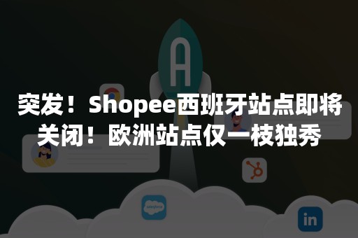 突发！Shopee西班牙站点即将关闭！欧洲站点仅一枝独秀