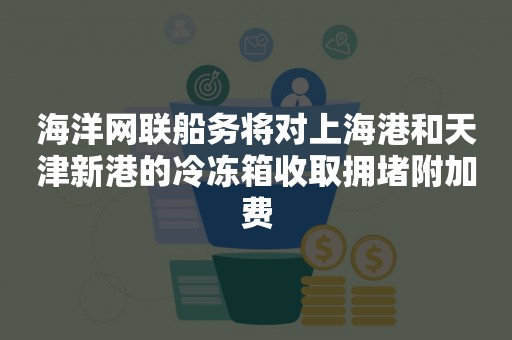 海洋网联船务将对上海港和天津新港的冷冻箱收取拥堵附加费