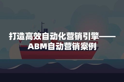 打造高效自动化营销引擎——ABM自动营销案例