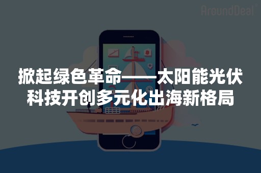 掀起绿色革命——太阳能光伏科技开创多元化出海新格局