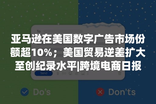 亚马逊在美国数字广告市场份额超10%；美国贸易逆差扩大至创纪录水平|跨境电商日报