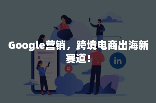 Google营销，跨境电商出海新赛道！