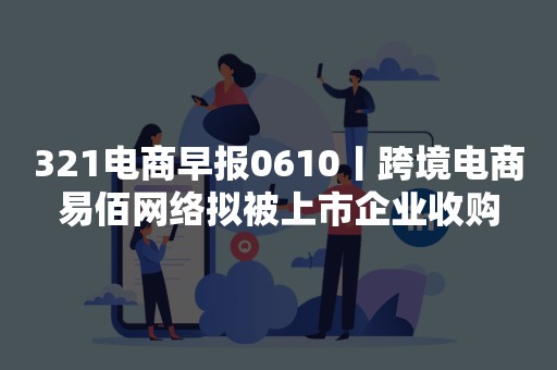 321电商早报0610丨跨境电商易佰网络拟被上市企业收购