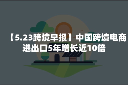 【5.23跨境早报】中国跨境电商进出口5年增长近10倍