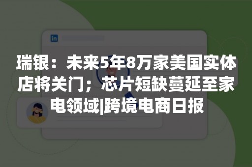 瑞银：未来5年8万家美国实体店将关门；芯片短缺蔓延至家电领域|跨境电商日报