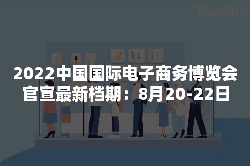 2022中国国际电子商务博览会官宣最新档期：8月20-22日