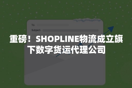 重磅！SHOPLINE物流成立旗下数字货运代理公司