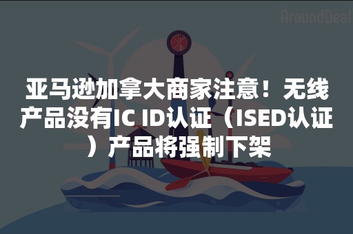 亚马逊加拿大商家注意！无线产品没有IC ID认证（ISED认证）产品将强制下架