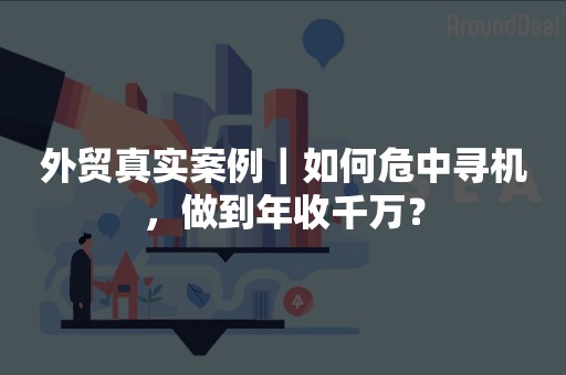 外贸真实案例｜如何危中寻机，做到年收千万？